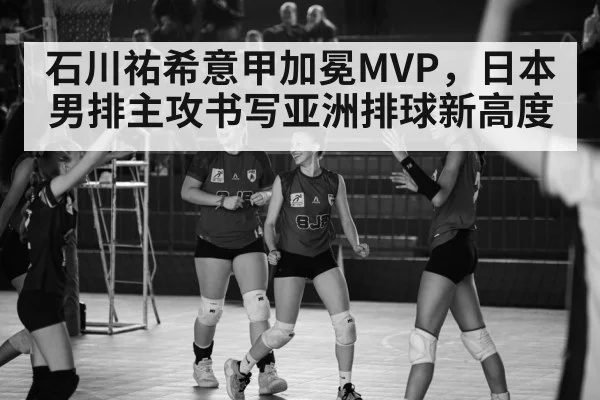 石川祐希意甲加冕MVP,日本男排主攻书写亚洲排球新高度