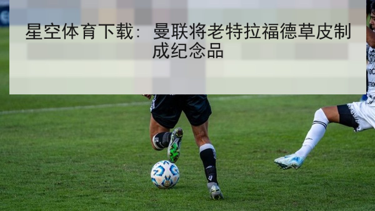 星空体育下载: 曼联将老特拉福德草皮制成纪念品 星空体育下载: 曼联将老特拉福德草皮制成纪念品